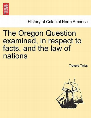 The Oregon Question Examined, in Respect to Facts, and the Law of Nations by Twiss, Travers