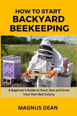 How to Start Backyard Beekeeping: A Beginners Guide to Start, Run and Grow Your Own Bee Colony by Dean, Magnus