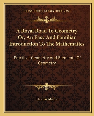 A Royal Road To Geometry Or, An Easy And Familiar Introduction To The Mathematics: Practical Geometry And Elements Of Geometry by Malton, Thomas
