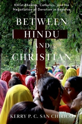 Between Hindu and Christian: Khrist Bhaktas, Catholics, and the Negotiation of Devotion in Banaras by San Chirico, Kerry P. C.