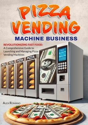 Pizza Vending Machine Business: Revolutionizing Fast Food: A Comprehensive Guide to Launching and Managing Pizza Vending Machines by Romano, Alex