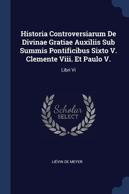 Historia Controversiarum De Divinae Gratiae Auxiliis Sub Summis Pontificibus Sixto V. Clemente Viii. Et Paulo V.: Libri Vi by Meyer, Liévin de