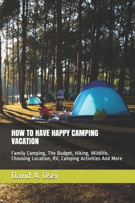 How to Have Happy Camping Vacation: Family Camping, The Budget, Hiking, Wildlife, Choosing Location, RV, Camping Activities And More by Osei, David a.