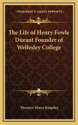 The Life of Henry Fowle Durant Founder of Wellesley College by Kingsley, Florence Morse