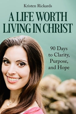 A Life Worth Living in Christ: 90 Days to Clarity, Purpose, and Hope by Rickards, Kristen