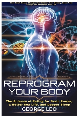 Reprogram Your Body: The Science of Eating for Brain Power, a Better Sex Life, and Deeper Sleep: How Small Dietary Changes Can Enhance Your Memory, Bo by Leo, George