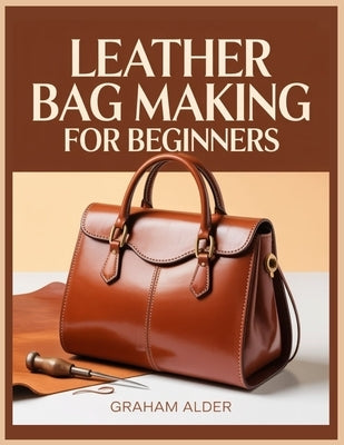 Leather Bag Making For Beginners: A Step-by-Step Guide to Hand-Stitched Construction, Leather Selection, Hardware Basics, and Measurement-Based Bag Bu by Alder, Graham