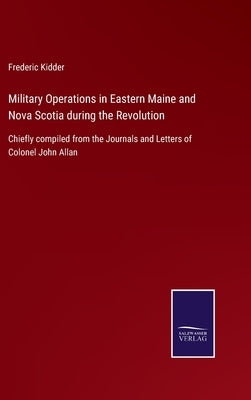 Military Operations in Eastern Maine and Nova Scotia during the Revolution: Chiefly compiled from the Journals and Letters of Colonel John Allan by Kidder, Frederic