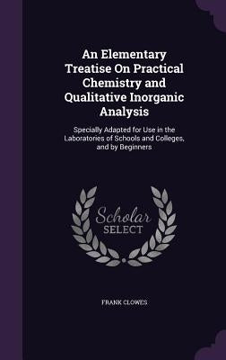 An Elementary Treatise On Practical Chemistry and Qualitative Inorganic Analysis: Specially Adapted for Use in the Laboratories of Schools and College by Clowes, Frank