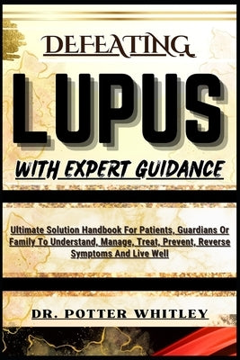 Defeating Lupus with Expert Guidance: Ultimate Solution Handbook For Patients, Guardians Or Family To Understand, Manage, Treat, Prevent, Reverse Symp by Whitley, Potter