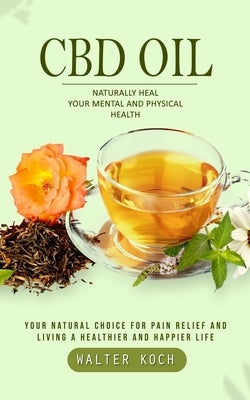 Cbd Oil: Naturally Heal Your Mental and Physical Health (Your Natural Choice for Pain Relief and Living a Healthier and Happier by Koch, Walter