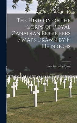 The History of the Corps of Royal Canadian Engineers / Maps Drawn by P. Heinrichs; 1 by Kerry, Armine John 1905-