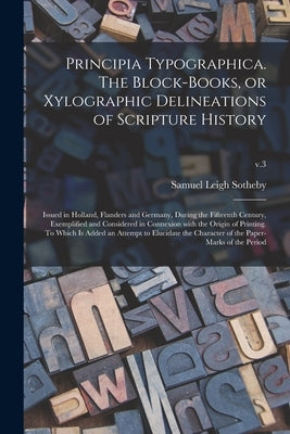 Principia Typographica. The Block-books, or Xylographic Delineations of Scripture History; Issued in Holland, Flanders and Germany, During the Fifteen by Sotheby, Samuel Leigh 1805-1861