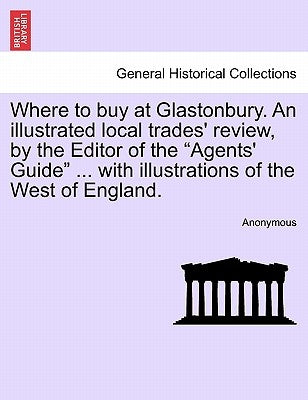 Where to Buy at Glastonbury. an Illustrated Local Trades' Review, by the Editor of the "Agents' Guide" ... with Illustrations of the West of England. by Anonymous