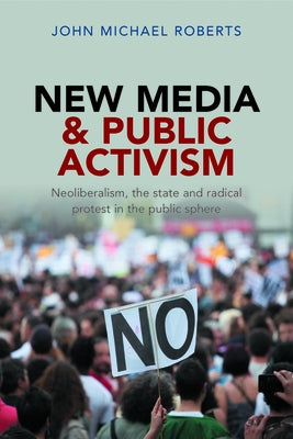 New Media and Public Activism: Neoliberalism, the State and Radical Protest in the Public Sphere by Roberts, John Michael
