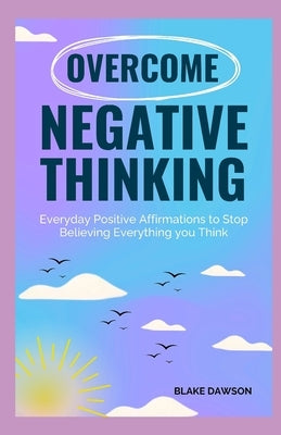 Overcome Negative Thinking: Everyday Positive Affirmations to Stop Believing Everything You Think by Dawson, Blake