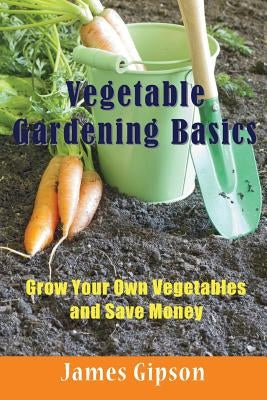 Vegetable Gardening Basics: Grow Your Own Vegetables and Save Money by Gipson, James