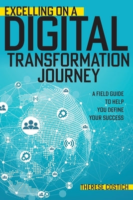 Excelling on a Digital Transformation Journey: A Field Guide to Help You Define Your Success by Costich, Therese