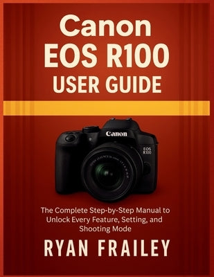 Canon EOS R100 User Guide: The Complete Step-by-Step Manual to Unlock Every Feature, Setting, and Shooting Mode by Frailey, Ryan