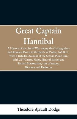 Great Captain Hannibal: A History Of The Art Of War: Among The Carthaginians And Romans Down To The Battle Of Pydna, 168 B. C., With A Detaile by Dodge, Theodore Ayrault