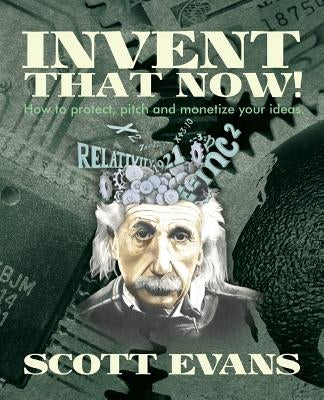 Invent That Now!: A Nuts and Bolts Guide to Protecting, Pitching and Monetizing Your Ideas by Evans, Scott