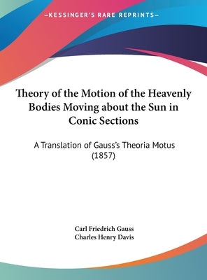 Theory of the Motion of the Heavenly Bodies Moving about the Sun in Conic Sections: A Translation of Gauss's Theoria Motus (1857) by Gauss, Carl Friedrich