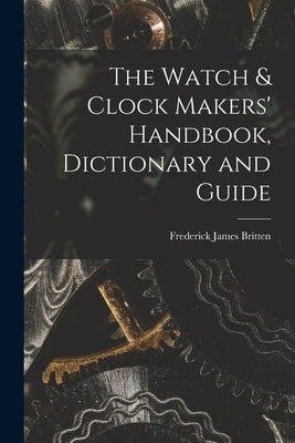 The Watch & Clock Makers' Handbook, Dictionary and Guide by Britten, Frederick James