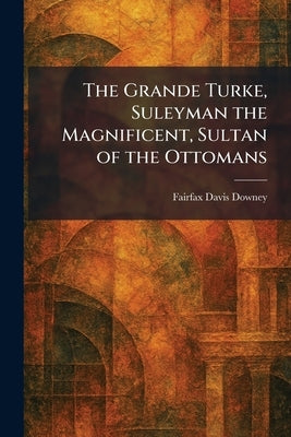 The Grande Turke, Suleyman the Magnificent, Sultan of the Ottomans by Downey, Fairfax Davis