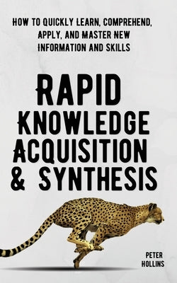 Rapid Knowledge Acquisition & Synthesis: How to Quickly Learn, Comprehend, Apply, and Master New Information and Skills by Hollins, Peter