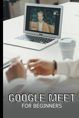 Google Meet For Beginners: The Complete Step-By-Step Guide To Getting Started With Video Meetings, Businesses, Live Streams, Webinars, Etc by Lumiere, Voltaire