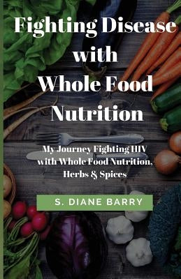 Fighting Disease with Whole Food Nutrition: My Journey Fighting HIV with Whole Food Nutrition, Herbs and Spices by Barry, S. Diane