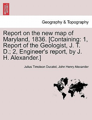 Report on the New Map of Maryland, 1836. [Containing: 1, Report of the Geologist, J. T. D.; 2, Engineer's Report, by J. H. Alexander.] by Ducatel, Julius Timoleon