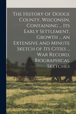 The History of Dodge County, Wisconsin, Containing ... Its Early Settlement, Growth ... an Extensive and Minute Sketch of Its Cities ... War Record, B by Anonymous