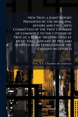 New Troy; a Joint Report Presented by the Municipal Affairs and Civic Arts Committees of the Troy Chamber of Commerce to the Citizens of Troy at a Pub by Troy, N. y. Chamber of Commerce [From Ol