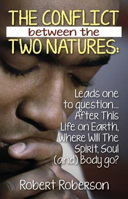 The Conflict Between the Two Natures: Leads One to Question... After This Life on Earth, Where Will The Spirit, Soul (and) Body Go? by Roberson, Robert