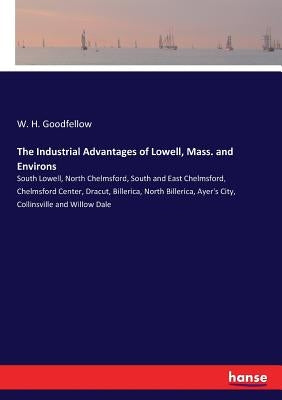 The Industrial Advantages of Lowell, Mass. and Environs: South Lowell, North Chelmsford, South and East Chelmsford, Chelmsford Center, Dracut, Billeri by Goodfellow, W. H.