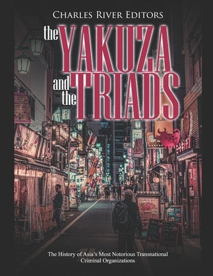 The Yakuza and the Triads: The History of Asia's Most Notorious Transnational Criminal Organizations by Charles River Editors