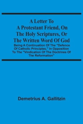 A Letter To A Protestant Friend, On The Holy Scriptures, Or The Written Word Of God: Being A Continuation Of The Defence Of Catholic Principles, In Op by Gallitzin, Demetrius a.