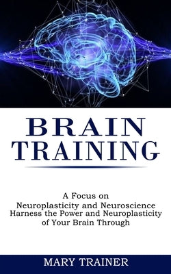 Brain Training: A Focus on Neuroplasticity and Neuroscience (Harness the Power and Neuroplasticity of Your Brain Through) by Trainer, Mary