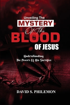Unveiling the Mystery of the Blood of Jesus: The Life-Changing Significance of the Cross by Philemon, David