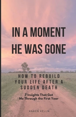 How To Rebuild Your Life After A Sudden Death - 7 Insights That Got Me Through: In A Moment He Was Gone by Kelly, Karen