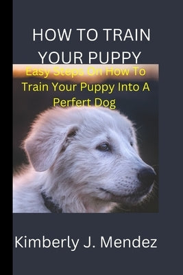 How To Train Your Puppy: Steps On How To Train Your Puppy Into A Perfect Dog by J. Mendez, Kimberly