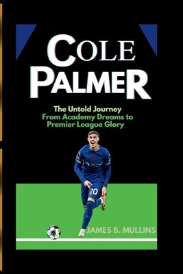 Cole Palmer: The Untold Journey From Academy Dreams to Premier League Glory by B. Mullins, James