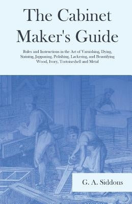 The Cabinet Maker's Guide - Rules and Instructions in the Art of Varnishing, Dying, Staining, Jappaning, Polishing, Lackering, and Beautifying Wood, I by Siddons, G. A.