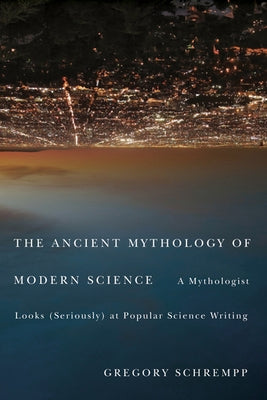 The Ancient Mythology of Modern Science: A Mythologist Looks (Seriously) at Popular Science Writing by Schrempp, Gregory