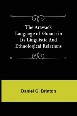 The Arawack Language of Guiana in its Linguistic and Ethnological Relations by Daniel G Brinton