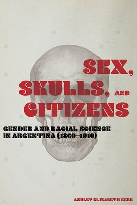 Sex, Skulls, and Citizens: Gender and Racial Science in Argentina (1860-1910) by Kerr, Ashley Elizabeth