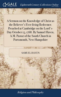 A Sermon on the Knowledge of Christ as the Believer's Ever-living Redeemer. Preached at Cambridge on the Lord's-Day October 15, 1768. By Samuel Haven, by Haven, Samuel
