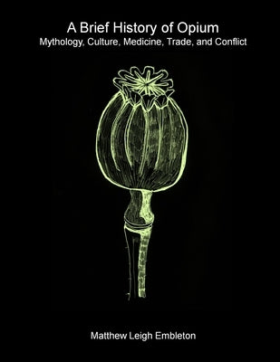A Brief History of Opium: Mythology, Culture, Medicine, Trade, and Conflict by Embleton, Matthew Leigh