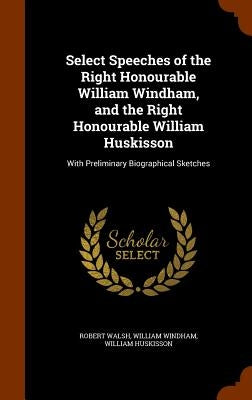 Select Speeches of the Right Honourable William Windham, and the Right Honourable William Huskisson: With Preliminary Biographical Sketches by Walsh, Robert